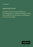 Beginning French: Exercises in pronouncing, spelling and translating, with a vocabulary of familiar words and a collection of easy phrases and dialogues, in French and English