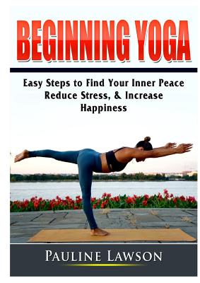 Beginning Yoga: Easy Steps to Find Your Inner Peace, Reduce Stress, & Increase Happiness - Lawson, Pauline