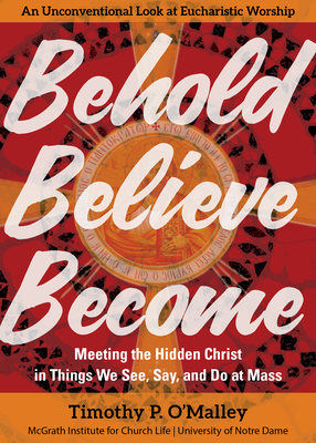 Behold, Believe, Become: Meeting the Hidden Christ in Things We See, Say, and Do at Mass - O'Malley, Timothy P, and McGrath Institute for Church Life