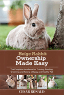 Beige Rabbit Ownership Made Easy: The Complete Handbook For Training, Bonding, Grooming and Raising a Happy And Healthy Pet