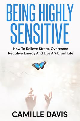 Being Highly Sensitive: How To Relieve Stress, Overcome Negative Energy And Live A Vibrant Life - Davis, Camille