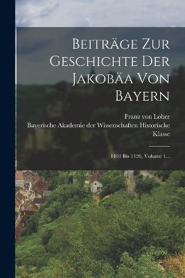 Beitr?ge Zur Geschichte Der Jakob?a Von Bayern: 1401 Bis 1426, Volume 1... - Lher, Franz Von, and Bayerische Akademie Der Wissenschaften (Creator)