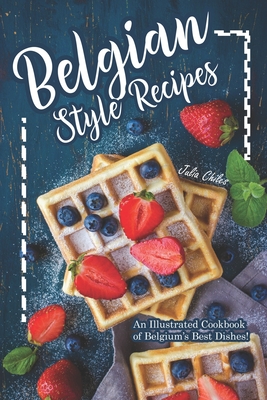 Belgian Style Recipes: An Illustrated Cookbook of Belgium's Best Dishes! - Chiles, Julia