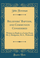 Believers' Baptism, and Communion Considered: Written in Reply to a Letter from Mr. J. Bridgman, M.A., Walworth (Classic Reprint)