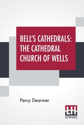 Bell's Cathedrals: The Cathedral Church Of Wells - A Description Of Its Fabric And A Brief History Of The Episcopal See - Dearmer, Percy