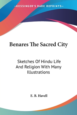Benares The Sacred City: Sketches Of Hindu Life And Religion With Many Illustrations - Havell, E B