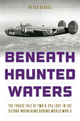 Beneath Haunted Waters: The Tragic Tale of Two B-24s Lost in the Sierra Nevada Mountains During World War II - Stekel, Peter