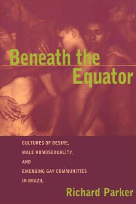 Beneath the Equator: Cultures of Desire, Male Homosexuality, and Emerging Gay Communities in Brazil - Parker, Richard