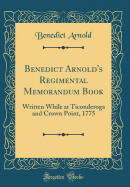Benedict Arnold's Regimental Memorandum Book: Written While at Ticonderoga and Crown Point, 1775 (Classic Reprint)