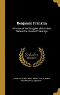 Benjamin Franklin: A Picture of the Struggles of Our Infant Nation One Hundred Years Ago