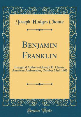 Benjamin Franklin: Inaugural Address of Joseph H. Choate, American Ambassador, October 23rd, 1903 (Classic Reprint) - Choate, Joseph Hodges