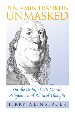 Benjamin Franklin Unmasked: On the Unity of His Moral, Religious, and Political Thought - Weinberger, Jerry