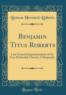 Benjamin Titus Roberts: Late General Superintendent of the Free Methodist Church; A Biography (Classic Reprint)