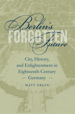 Berlin's Forgotten Future: City, History, and Enlightenment in Eighteenth-Century Germany - Erlin, Matt