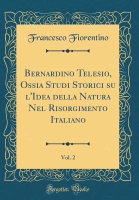 Bernardino Telesio, Ossia Studi Storici Su l'Idea Della Natura Nel Risorgimento Italiano, Vol. 2 (Classic Reprint) - Fiorentino, Francesco