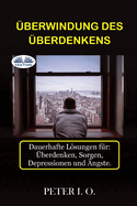 ?berwindung Des ?berdenkens: Dauerhafte Lsungen f?r: Overthinking, Sorgen, Depressionen und ?ngste.