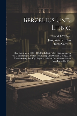 Berzelius Und Liebig: Ihre Briefe Von 1831-1845. Mit Erl?uternden Einschaltungen Aus Gleichzeitigen Briefen Von Liebig Und Whler ... Hrsg. Mit Unterst?tzung Der Kgl. Bayer. Akademie Der Wissenschaften Von Justus Carri?re - Berzelius, Jns Jakob, and Whler, Friedrich, and Liebig, Justus