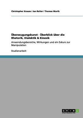 ?berzeugungskunst - ?berblick ?ber die Rhetorik, Dialektik & Kinesik: Anwendungsbereiche, Wirkungen und ein Exkurs zur Manipulation - Krause, Christopher, and Reiter, Jan, and Wurth, Thomas