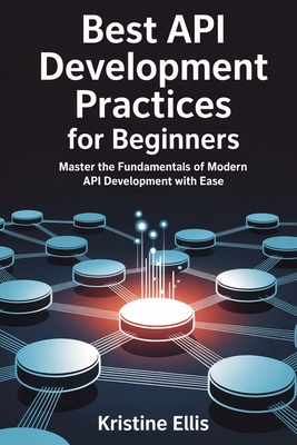 Best API Development Practices for Beginners: Master The Fundamentals Of Modern API Development With Ease - Ellis, Kristine