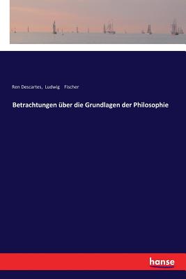Betrachtungen ?ber Die Grundlagen Der Philosophie - Fischer, Ludwig, and Descartes, Rene
