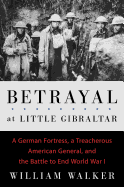 Betrayal at Little Gibraltar: A German Fortress, a Treacherous American General, and the Battle to End World War I