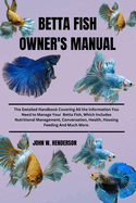 Betta Fish Owner's Manual: The Detailed Handbook Covering All the Information You Need to Manage Your Betta Fish, Which Includes Nutritional Management, Conversation, Health Housing Feeding And Much More.