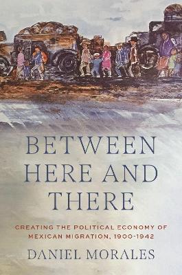 Between Here and There: Creating the Political Economy of Mexican Migration, 1900-1942 - Morales, Daniel