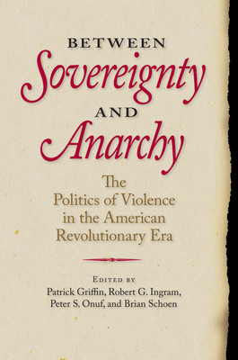 Between Sovereignty and Anarchy: The Politics of Violence in the American Revolutionary Era - Griffin, Patrick (Editor), and Ingram, Robert G (Editor), and Onuf, Peter S, Professor (Editor)