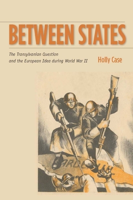 Between States: The Transylvanian Question and the European Idea During World War II - Case, Holly