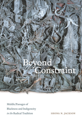 Beyond Constraint: Middle/Passages of Blackness and Indigeneity in the Radical Tradition - Jackson, Shona N