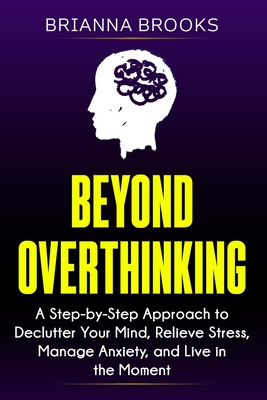 Beyond Overthinking: A Step-by-Step Approach to Declutter Your Mind, Relieve Stress, Manage Anxiety, and Live in the Moment - Brooks, Brianna