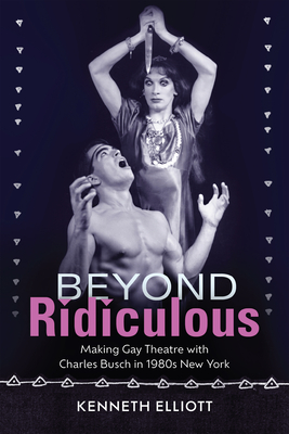 Beyond Ridiculous: Making Gay Theatre with Charles Busch in 1980s New York - Elliott, Kenneth