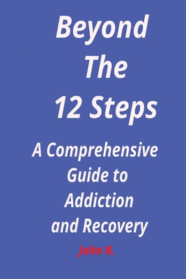 Beyond the 12 steps: A Comprehensive Guide to Addiction and Recovery - R, John
