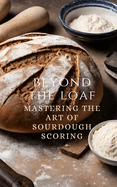 Beyond The Loaf: Mastering The Art of Sourdough Scoring - From Understanding Basic Scoring Patterns to Advanced Decorating a Sourdough Bread for Creative Presentation Step-by-step from Beginner Bakers to Advanced Breadmakers