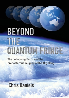 Beyond the Quantum Fringe: The collapsing Earth and the preposterous religion of the Big Bang - Daniels, Chris