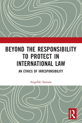Beyond the Responsibility to Protect in International Law: An Ethics of Irresponsibility - Samara, Angeliki