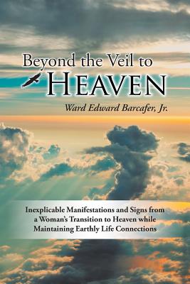 Beyond the Veil to Heaven: Inexplicable Manifestations and Signs from a Woman's Transition to Heaven while Maintaining Earthly Life Connections - Barcafer, Ward Edward, Jr.