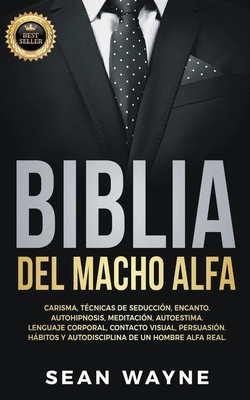 Biblia del Macho Alfa: Carisma, Tcnicas de Seduccin, Encanto. Autohipnosis, Meditacin, Autoestima. Lenguaje Corporal, Contacto Visual, Persuasin. Hbitos y Autodisciplina de un Hombre Alfa Real. - Wayne, Sean