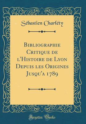 Bibliographie Critique de L'Histoire de Lyon Depuis Les Origines Jusqu'a 1789 (Classic Reprint) - Charlety, Sebastien