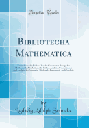 Bibliotecha Mathematica: Verzeichniss Der Bucher Uber Die Gesammten Zweige Der Mathematik; ALS, Arithmetik, Hohere Analysis, Construirende Und Analytische Geometrie, Mechanik, Astronomie, Und Geodasie (Classic Reprint)