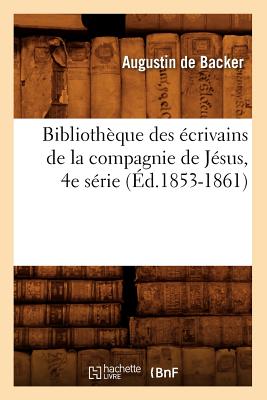 Biblioth?que Des ?crivains de la Compagnie de J?sus, 4e S?rie (?d.1853-1861) - de Backer, Jean-Baptiste Louis