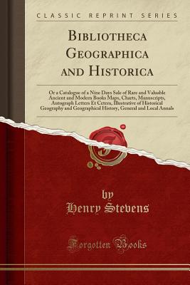 Bibliotheca Geographica and Historica: Or a Catalogue of a Nine Days Sale of Rare and Valuable Ancient and Modern Books Maps, Charts, Manuscripts, Autograph Letters Et Cetera, Illustrative of Historical Geography and Geographical History, General and Loca - Stevens, Henry