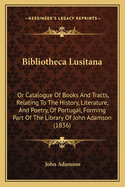 Bibliotheca Lusitana: Or Catalogue Of Books And Tracts, Relating To The History, Literature, And Poetry, Of Portugal, Forming Part Of The Library Of John Adamson (1836)