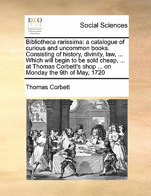 Bibliotheca Rarissima: A Catalogue of Curious and Uncommon Books. Consisting of History, Divinity, Law, ... Which Will Begin to Be Sold Cheap, ... at Thomas Corbett's Shop ... on Monday the 9th of May, 1720 - Corbett, Thomas