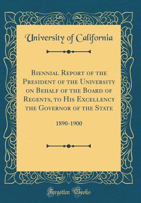 Biennial Report of the President of the University on Behalf of the Board of Regents, to His Excellency the Governor of the State: 1890-1900 (Classic Reprint) - California, University of