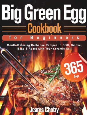 Big Green Egg Cookbook for Beginners: 365-Day Mouth Watering Barbecue Recipes to Grill, Smoke, Bake & Roast with Your Ceramic Grill - Chotry, Jeams