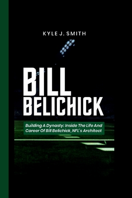 Bill Belichick: Building a Dynasty: Inside the Life and Career of Bill Belichick, NFL's Architect - J Smith, Kyle