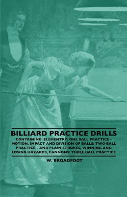 Billiard Practice Drills - Containing: Elementary: One Ball Practice - Motion, Impact and Division of Balls: Two Ball Practice and Plain Strokes, Winning and Losing Hazards, Cannons: Three Ball Practice - Broadfoot, W