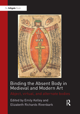 Binding the Absent Body in Medieval and Modern Art: Abject, virtual, and alternate bodies - Kelley, Emily (Editor), and Rivenbark, Elizabeth Richards (Editor)