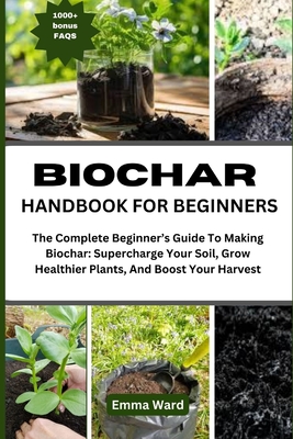 Biochar Handbook for Beginners: The Complete Beginner's Guide To Making Biochar: Supercharge Your Soil, Grow Healthier Plants, And Boost Your Harvest - Ward, Emma